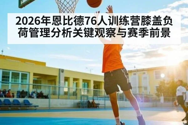 2026年恩比德76人训练营膝盖负荷管理分析关键观察与赛季前景